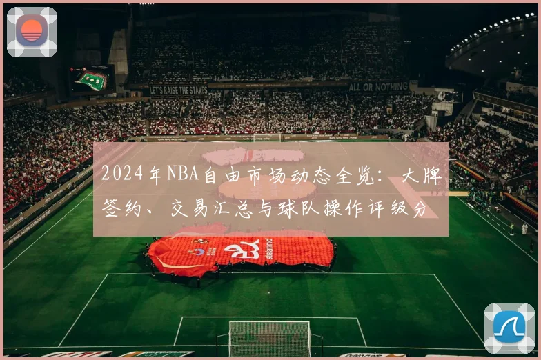 2024年NBA自由市场动态全览：大牌签约、交易汇总与球队操作评级分析