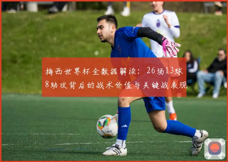 梅西世界杯全数据解读：26场13球8助攻背后的战术价值与关键战表现