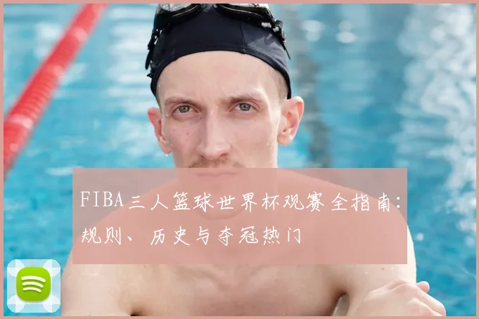 FIBA三人篮球世界杯观赛全指南：规则、历史与夺冠热门