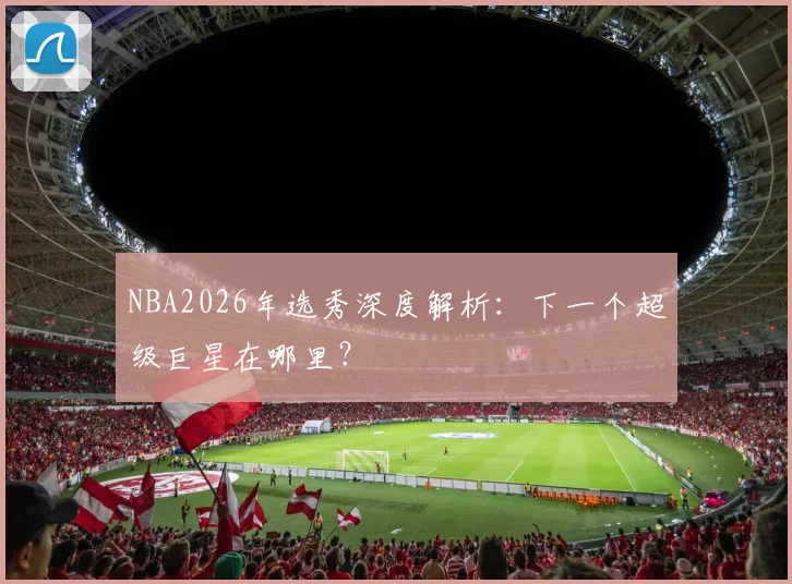 NBA2026年选秀深度解析：下一个超级巨星在哪里？