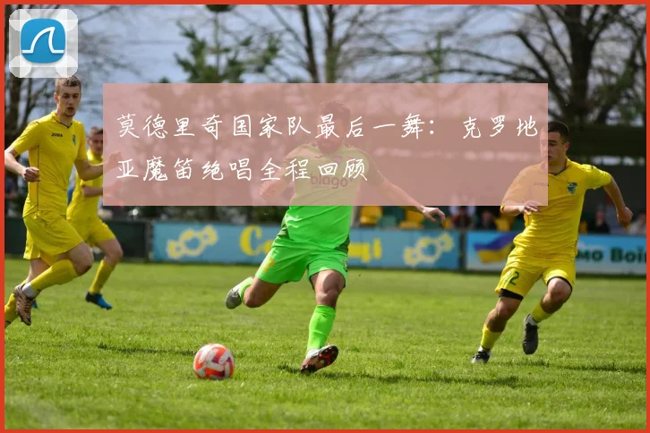 莫德里奇国家队最后一舞:克罗地亚魔笛绝唱全程回顾