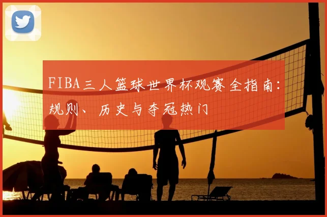 FIBA三人篮球世界杯观赛全指南：规则、历史与夺冠热门
