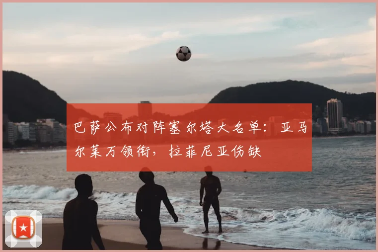 巴萨公布对阵塞尔塔大名单：亚马尔莱万领衔，拉菲尼亚伤缺