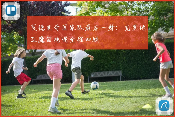 莫德里奇国家队最后一舞：克罗地亚魔笛绝唱全程回顾