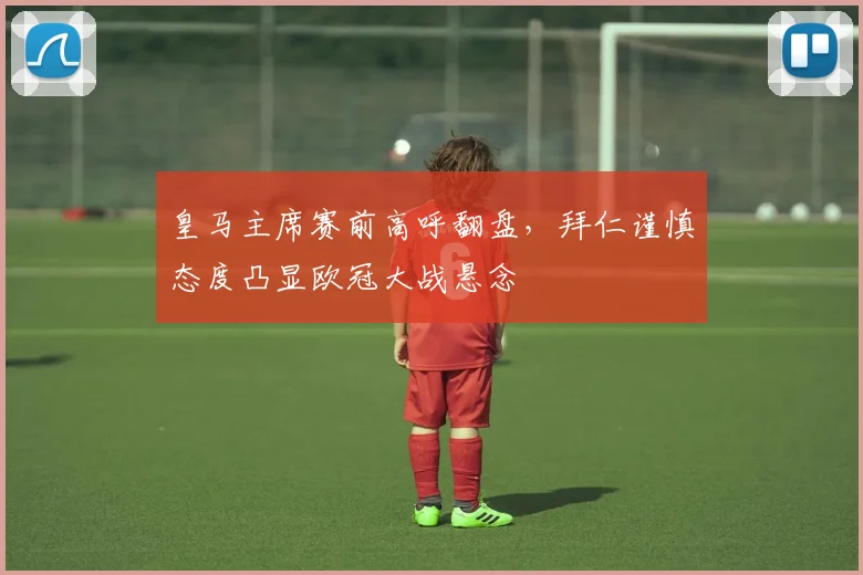 皇马主席赛前高呼翻盘，拜仁谨慎态度凸显欧冠大战悬念