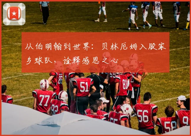 从伯明翰到世界：贝林厄姆入股家乡球队，诠释感恩之心